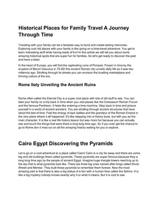 Historical Places for Family Travel A Journey
Through Time
Traveling with your family can be a fantastic way to bond and create lasting memories.
Exploring cool old places with your family is like going on a time-travel adventure. You get to
learn interesting stuff while having loads of fun! In this article we will tell you about some
amazing historical spots that are super fun for families. So let's get ready to discover the past
and have a blast.
In the heart of Europe, you will find the captivating ruins of Pompeii. Frozen in time by the
eruption of Mount Vesuvius in 79 AD this ancient Roman city unveils daily life as it was two
millennia ago. Strolling through its streets you can envision the bustling marketplace and
thriving culture of the era.
Rome Italy Unveiling the Ancient Ruins
Rome often called the Eternal City is a super cool place with lots of old stuff to see. You can
take your family on a trip back in time when you visit places like the Colosseum Roman Forum
and the famous Pantheon. It feels like entering a time machine. Step back in time and picture
yourself in a world of ancient wonders. You are strolling through ancient structures that have
stood the test of time. Feel the energy of epic battles and the grandeur of the Roman Empire in
the very place where it all happened. It's like stepping into a history book, but with you as the
main character. It is like a real life history lesson but way more fun because you can actually
see and touch the things that were there a long long time ago. So if you ever get the chance to
go to Rome don it miss out on all the amazing history waiting for you to explore.
Cairo Egypt Discovering the Pyramids
Let is go on a cool adventure to a place called Cairo! Cairo is a city far away and there are some
big and old buildings there called pyramids. These pyramids are super famous because they a
long long time ago by the people of ancient Egypt. Imagine huge triangle towers reaching up to
the sky that is what pyramids look like. There are three big ones named after kings called Khufu
Afresh and Menkar. They built these pyramids to remember them forever. Now the most
amazing part is that there is also a big statue of a lion with a human face called the Sphinx. It is
like a big mystery nobody knows exactly why it or what it means. But it is cool to see.
 