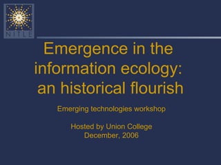 Emergence in the  information ecology:  an historical flourish Emerging technologies workshop Hosted by Union College December, 2006 