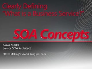 Clearly Defining
“What is a Business Service?”
Akiva Marks
Senior SOA Architect
http:// MakingSOAwork.blogspot.com
 