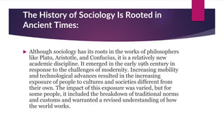 The History of Sociology Is Rooted in
Ancient Times:
 Although sociology has its roots in the works of philosophers
like Plato, Aristotle, and Confucius, it is a relatively new
academic discipline. It emerged in the early 19th century in
response to the challenges of modernity. Increasing mobility
and technological advances resulted in the increasing
exposure of people to cultures and societies different from
their own. The impact of this exposure was varied, but for
some people, it included the breakdown of traditional norms
and customs and warranted a revised understanding of how
the world works.
 