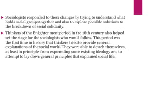  Sociologists responded to these changes by trying to understand what
holds social groups together and also to explore possible solutions to
the breakdown of social solidarity.
 Thinkers of the Enlightenment period in the 18th century also helped
set the stage for the sociologists who would follow. This period was
the first time in history that thinkers tried to provide general
explanations of the social world. They were able to detach themselves,
at least in principle, from expounding some existing ideology and to
attempt to lay down general principles that explained social life.
 