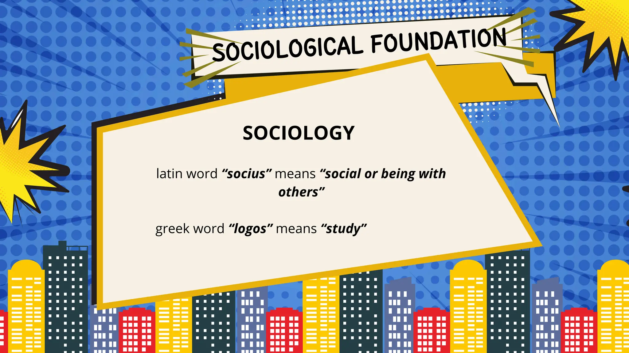 SOCIOLOGICAL FOUNDATION
SOCIOLOGY
latin word “socius” means “social or being with
others”
greek word “logos” means “study”
 