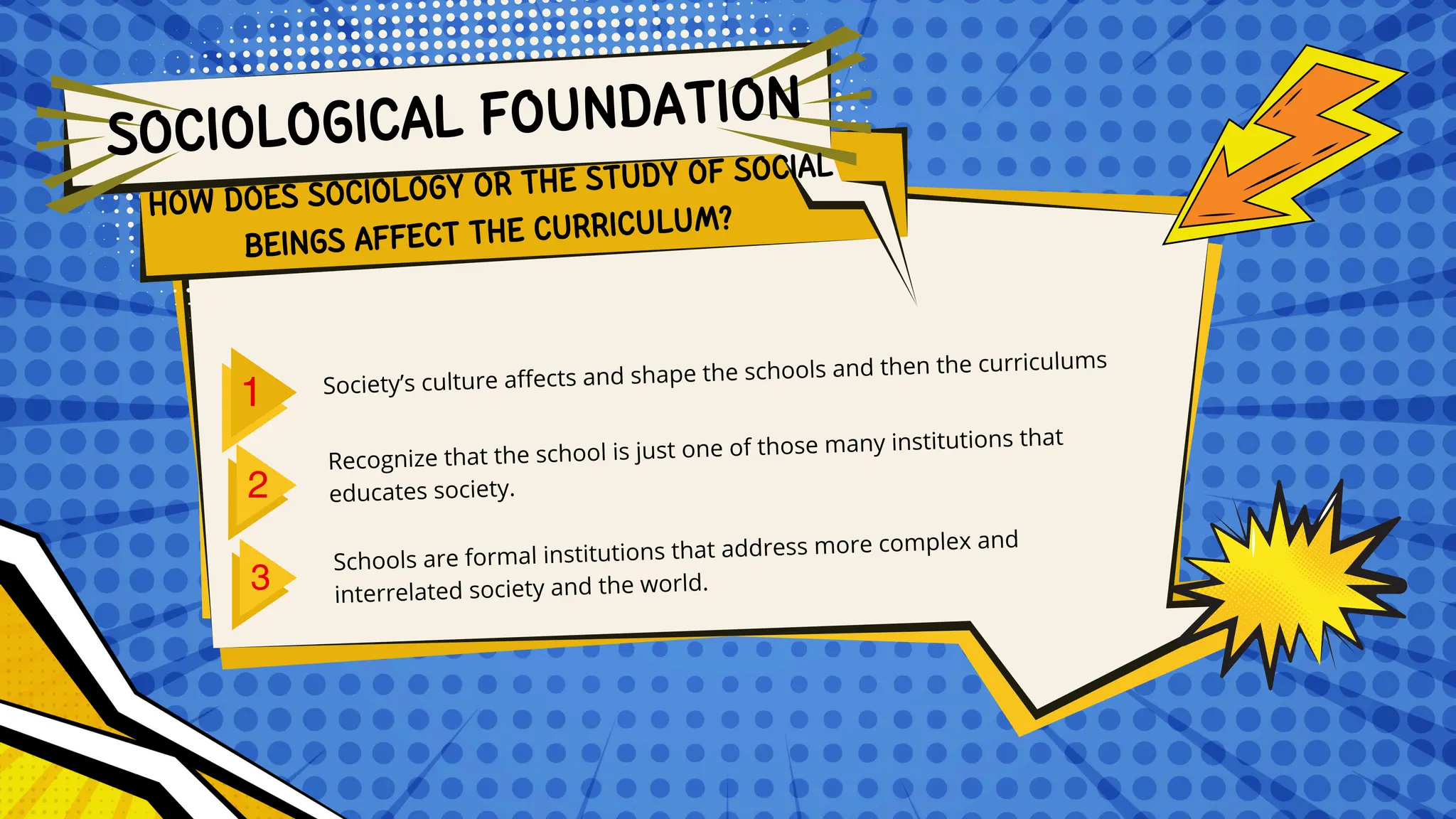 HOW DOES SOCIOLOGY OR THE STUDY OF SOCIAL
BEINGS AFFECT THE CURRICULUM?
Society’s culture affects and shape the schools and then the curriculums
Recognize that the school is just one of those many institutions that
educates society.
Schools are formal institutions that address more complex and
interrelated society and the world.
SOCIOLOGICAL FOUNDATION
 