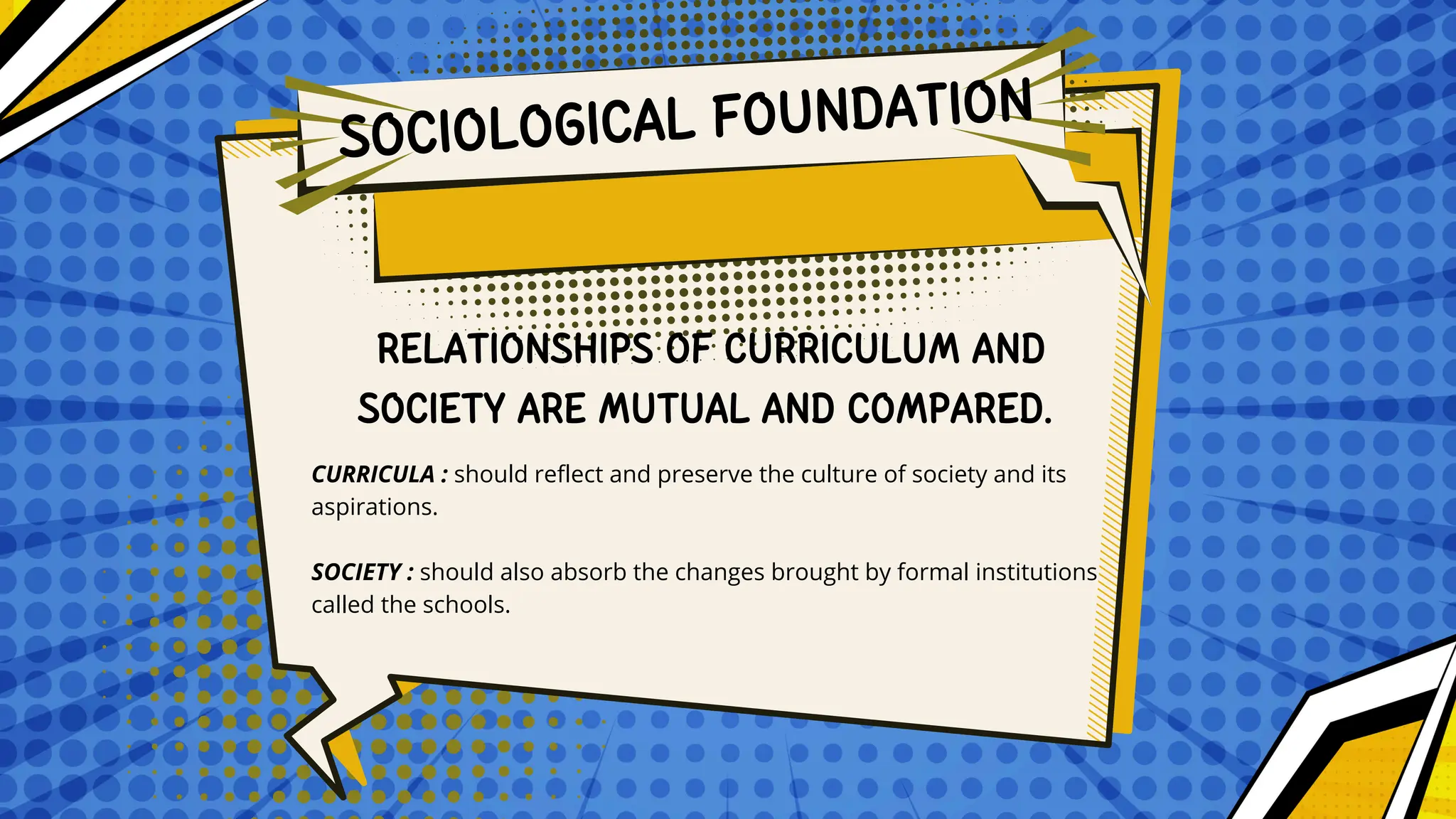 CURRICULA : should reflect and preserve the culture of society and its
aspirations.
SOCIETY : should also absorb the changes brought by formal institutions
called the schools.
RELATIONSHIPS OF CURRICULUM AND
SOCIETY ARE MUTUAL AND COMPARED.
SOCIOLOGICAL FOUNDATION
 