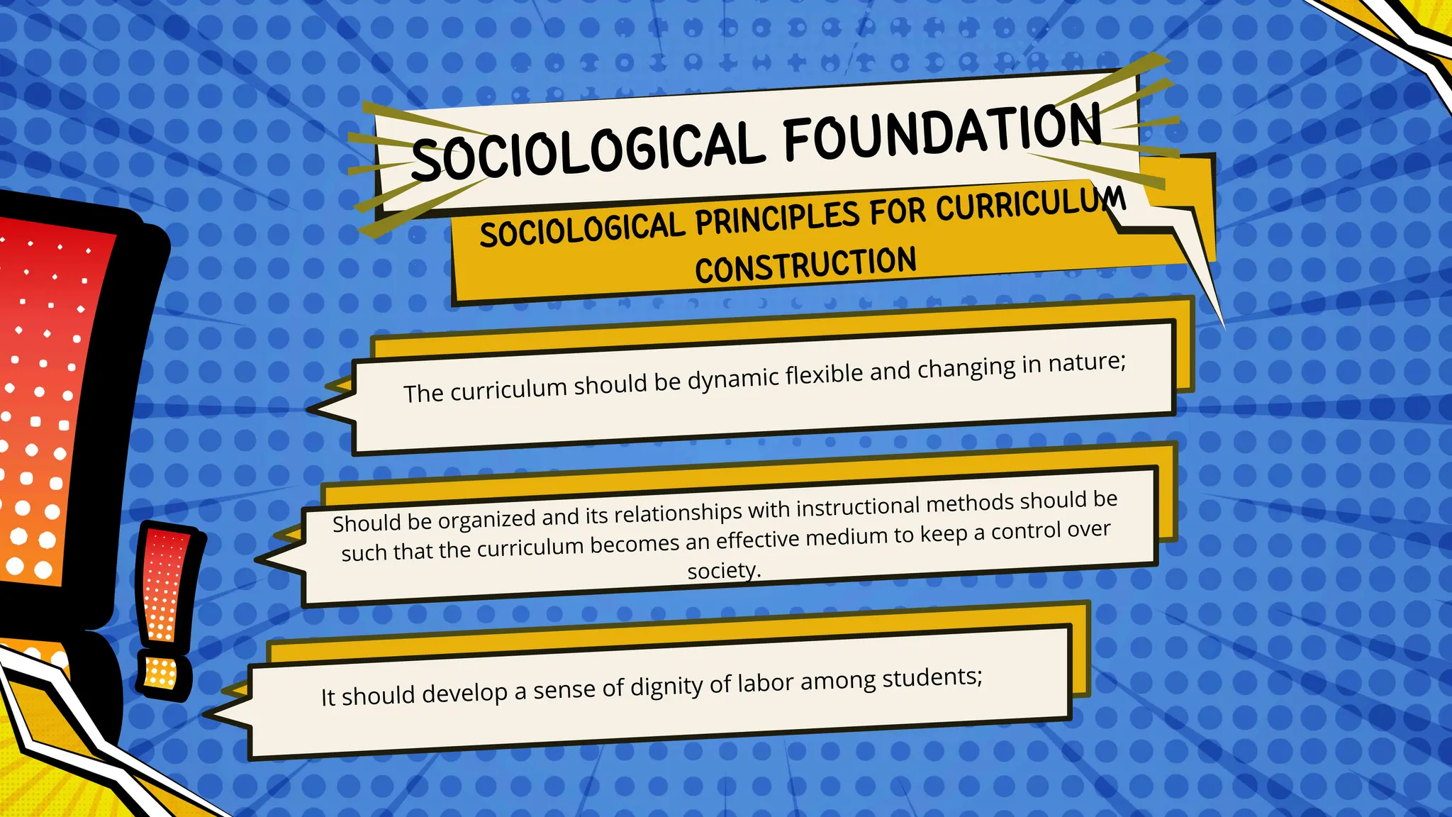 The curriculum should be dynamic flexible and changing in nature;
Should be organized and its relationships with instructional methods should be
such that the curriculum becomes an effective medium to keep a control over
society.
It should develop a sense of dignity of labor among students;
SOCIOLOGICAL PRINCIPLES FOR CURRICULUM
CONSTRUCTION
SOCIOLOGICAL FOUNDATION
 
