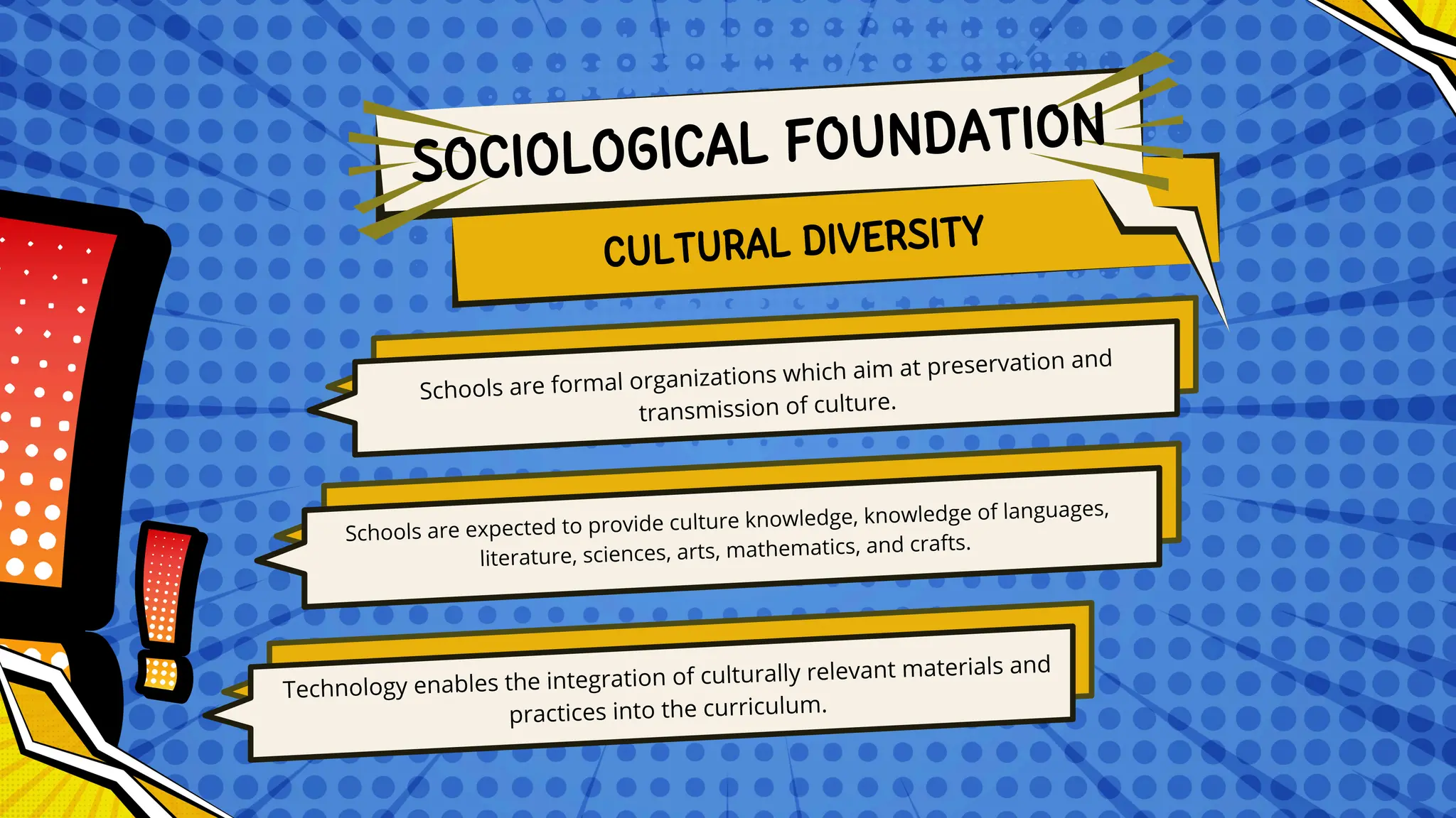 Schools are formal organizations which aim at preservation and
transmission of culture.
Schools are expected to provide culture knowledge, knowledge of languages,
literature, sciences, arts, mathematics, and crafts.
Technology enables the integration of culturally relevant materials and
practices into the curriculum.
CULTURAL DIVERSITY
SOCIOLOGICAL FOUNDATION
 