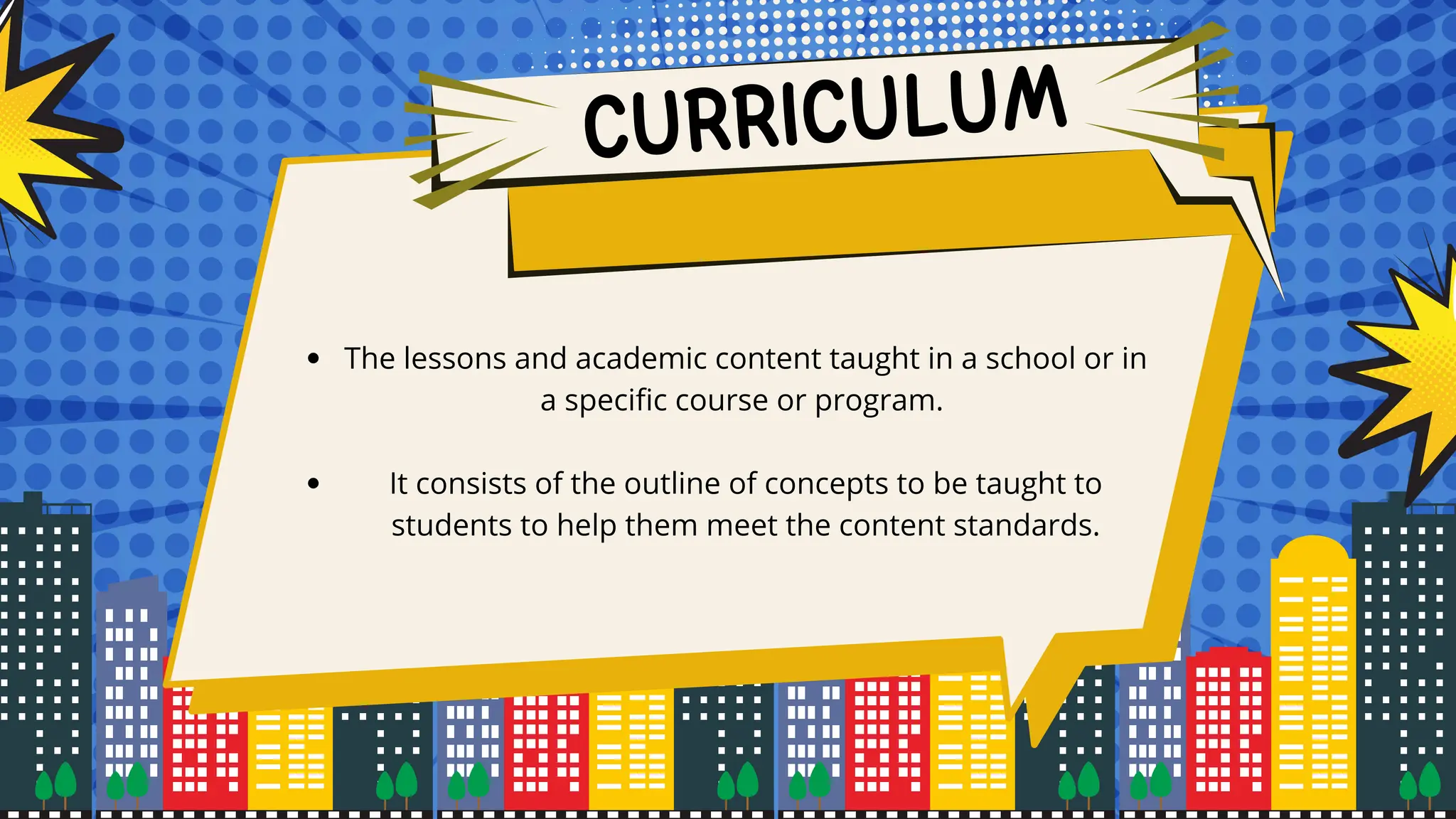 CURRICULUM
The lessons and academic content taught in a school or in
a specific course or program.
It consists of the outline of concepts to be taught to
students to help them meet the content standards.
 