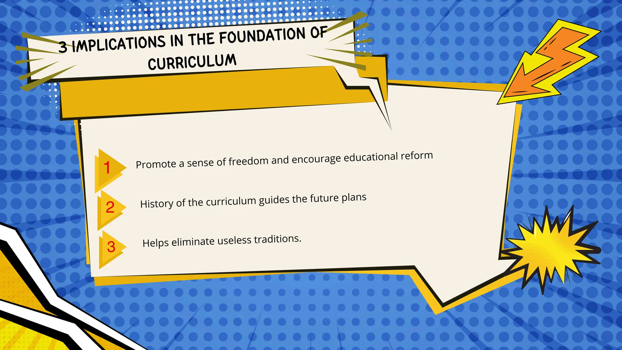 3 IMPLICATIONS IN THE FOUNDATION OF
CURRICULUM
Promote a sense of freedom and encourage educational reform
History of the curriculum guides the future plans
Helps eliminate useless traditions.
 