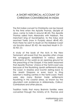 A SHORT HISTORICAL ACCOUNT OF
CHRISTIAN CONVERSIONS IN INDIA

The first Indian convert to Christianity can be traced
to the time when the Apostle Thomas, disciple of
Jesus, came to India in around 48 AD. The Apostle
Thomas sailed from Alexandra with Habban, the
merchant king of Gundnaphor, to the Indus and
reached Taxila (now in Punjab) about 48-49 AD.
From there he went to Muziri on the Malabar Coast
via Socotra about 50 AD. He reached Muziri in 5152 AD. [1]
A study of the book of the Acts in the New
Testament will reveal that the apostles often chose
the synagogues established in various Jewish
settlements of the world as an opening ground for
the preaching of the Gospel. It has been reasoned
that Apostle Thomas’ choice of the Tamil coast was
because of the flourishing Jewish settlements along
the coast, in Madras and Cochin dating back to
the Jewish Diaspora or even back to King
Solomon’s trading centres in the Tamil coast. There
were also many Roman trade settlements
flourishing in this coastal areas, as known by the
abundant coin evidences in Arikkamedu, Calicut,
Coimbatore and other places.
Tradition holds that many Brahmin families were
converted through the ministry of St. Thomas and
marbaniang.com
2003. 2012.

 