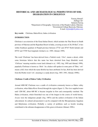 Sociedade & Natureza, Uberlândia, Special Issue, 864-870, May, 2005
864
HISTORICAL AND ARCHAEOLOGICAL PERSPECTIVES OF SOIL
DEGRADATION IN CHOLISTAN
Farooq Ahmad*
Zulfiqar Ali1
Sameera Farooq
*Department of Geography, University of the Punjab, Lahore, Pakistan.
1
Government College Burewala, Pakistan.
E-mail: drylandpk@yahoo.com
Key words: Cholistan, Hakra River, Indus civilization
INTRODUCTION
Cholistan is an extension of the Great Indian Desert, which includes the Thar Desert in Sindh
province of Pakistan and the Rajasthan Desert in India, covering an area of 26,330 Km2
, it lies
within Southeast quadrant of Punjab province between 27o
42' and 29o
45' North latitude and
69o
52' and 73o
05' East longitude (Arshad et al., 1995; Ahmad, 1999).
The word ‘Cholistan’ has been derived from a Turkish word, ‘Chol’, means a desert, while
some historians believe that this name has been distorted from Iraqi (Kurdish) word,
‘Chilistan’ meaning waterless waste land (Ahmad et al., 1992; Auj, 1995 and Ahmad, 1999),
popularly Cholistan is known as ‘Rohi’. In a dialect still spoken in some parts of Tibet, ‘roh’
means a hill, from which the name Rohilla has been attributed. In fact, Rohi has been derived
from the Pushto word ‘roh’, meaning is a sandy desert (Auj, 1987; 1991; Ahmad, 1999b).
Cholistan: Cradle of Hakra Valley Civilization
Around 4000 BC Cholistan was a cradle of civilization commonly known as Hakra valley
civilization, when Hakra River flowed through the region (figure 1). The river supplied water
until 1200 BC, about 600 BC it became irregular in flow and consequently vanished. The
Hakra civilization, which flourished was one of the longest in the course of world history.
Aryans were the indigenous people (Auj, 1987b) and the earliest civilization of the Indian
subcontinent. In cultural advancement it can be compared with the Mesopotamian, Egyptian
and Babylonian civilization. Probably a variety of problems such as hostile invading
contributed to the ultimate disappearance of this great civilization (Ahmad, 1999c).
 