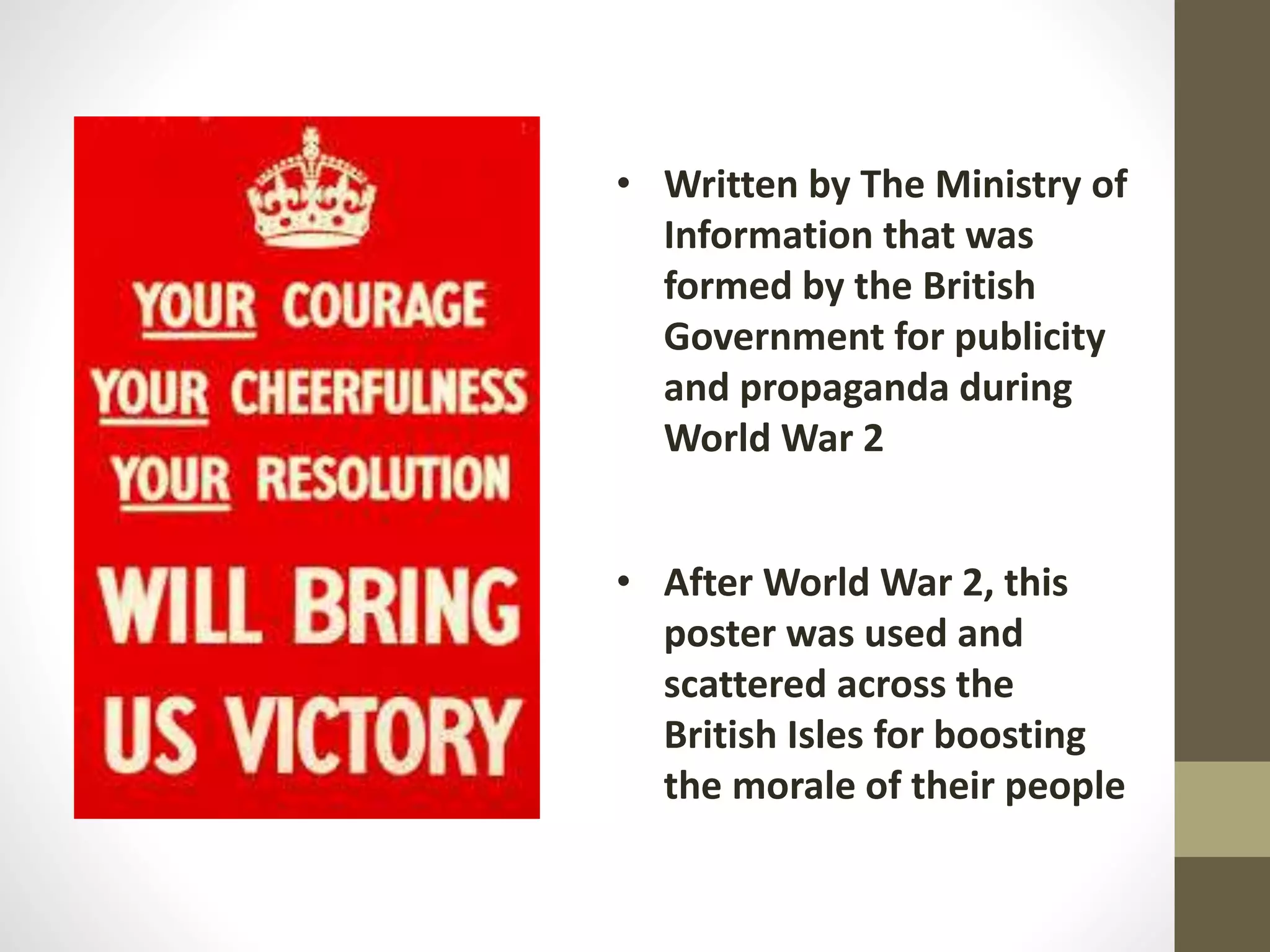 • Written by The Ministry of
Information that was
formed by the British
Government for publicity
and propaganda during
World War 2
• After World War 2, this
poster was used and
scattered across the
British Isles for boosting
the morale of their people
 