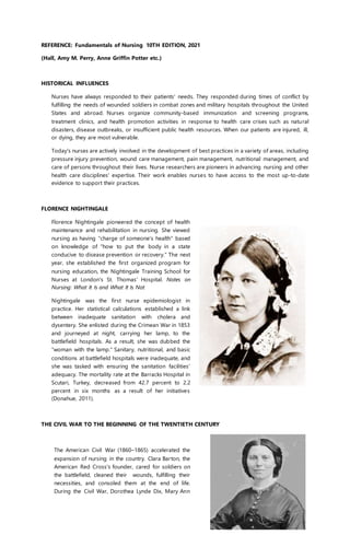 REFERENCE: Fundamentals of Nursing 10TH EDITION, 2021
(Hall, Amy M. Perry, Anne Griffin Potter etc.)
HISTORICAL INFLUENCES
Nurses have always responded to their patients' needs. They responded during times of conflict by
fulfilling the needs of wounded soldiers in combat zones and military hospitals throughout the United
States and abroad. Nurses organize community-based immunization and screening programs,
treatment clinics, and health promotion activities in response to health care crises such as natural
disasters, disease outbreaks, or insufficient public health resources. When our patients are injured, ill,
or dying, they are most vulnerable.
Today's nurses are actively involved in the development of best practices in a variety of areas, including
pressure injury prevention, wound care management, pain management, nutritional management, and
care of persons throughout their lives. Nurse researchers are pioneers in advancing nursing and other
health care disciplines' expertise. Their work enables nurses to have access to the most up-to-date
evidence to support their practices.
FLORENCE NIGHTINGALE
Florence Nightingale pioneered the concept of health
maintenance and rehabilitation in nursing. She viewed
nursing as having "charge of someone's health" based
on knowledge of "how to put the body in a state
conducive to disease prevention or recovery." The next
year, she established the first organized program for
nursing education, the Nightingale Training School for
Nurses at London's St. Thomas' Hospital. Notes on
Nursing: What It Is and What It Is Not
Nightingale was the first nurse epidemiologist in
practice. Her statistical calculations established a link
between inadequate sanitation with cholera and
dysentery. She enlisted during the Crimean War in 1853
and journeyed at night, carrying her lamp, to the
battlefield hospitals. As a result, she was dubbed the
"woman with the lamp." Sanitary, nutritional, and basic
conditions at battlefield hospitals were inadequate, and
she was tasked with ensuring the sanitation facilities'
adequacy. The mortality rate at the Barracks Hospital in
Scutari, Turkey, decreased from 42.7 percent to 2.2
percent in six months as a result of her initiatives
(Donahue, 2011).
THE CIVIL WAR TO THE BEGINNING OF THE TWENTIETH CENTURY
The American Civil War (1860–1865) accelerated the
expansion of nursing in the country. Clara Barton, the
American Red Cross's founder, cared for soldiers on
the battlefield, cleaned their wounds, fulfilling their
necessities, and consoled them at the end of life.
During the Civil War, Dorothea Lynde Dix, Mary Ann
 