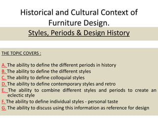 Historical and Cultural Context of
Furniture Design.
Styles, Periods & Design History
THE TOPIC COVERS :
A. The ability to define the different periods in history
B. The ability to define the different styles
C. The ability to define colloquial styles
D. The ability to define contemporary styles and retro
E. The ability to combine different styles and periods to create an
eclectic style
F. The ability to define individual styles - personal taste
G. The ability to discuss using this information as reference for design
 
