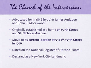 The Church of the IntercessionAdvocated for in 1846 by John James Audubon and John R. MorewoodOriginally established in a home on 155th Street and St. Nicholas AvenueMove to its current location at 550 W. 155th Street in 1906.Listed on the National Register of Historic PlacesDeclared as a New York City Landmark.