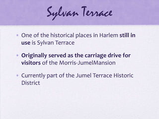 Sylvan TerraceOne of the historical places in Harlem still in use is Sylvan TerraceOriginally served as the carriage drive for visitors of the Morris-JumelMansionCurrently part of the Jumel Terrace Historic District