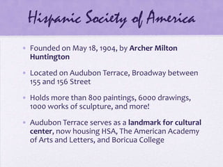 Hispanic Society of AmericaFounded on May 18, 1904, by Archer Milton HuntingtonLocated on Audubon Terrace, Broadway between 155 and 156 StreetHolds more than 800 paintings, 6000 drawings, 1000 works of sculpture, and more!Audubon Terrace serves as a landmark for cultural center, now housing HSA, The American Academy of Arts and Letters, and Boricua College