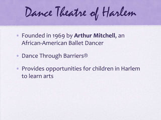 Dance Theatre of HarlemFounded in 1969 by Arthur Mitchell, an African-American Ballet DancerDance Through Barriers?Provides opportunities for children in Harlem to learn arts