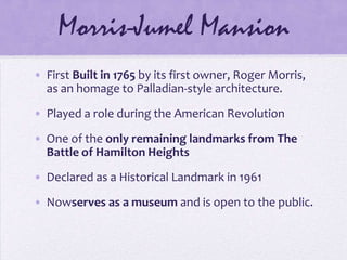 Morris-Jumel MansionFirst Built in 1765 by its first owner, Roger Morris, as an homage to Palladian-style architecture. Played a role during the American RevolutionOne of the only remaining landmarks from The Battle of Hamilton HeightsDeclared as a Historical Landmark in 1961Nowserves as a museum and is open to the public.