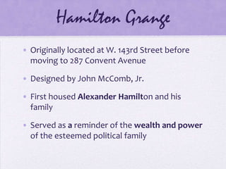 Hamilton GrangeOriginally located at W. 143rd Street before moving to 287 Convent AvenueDesigned by John McComb, Jr.First housed Alexander Hamilton and his familyServed as a reminder of the wealth and power of the esteemed political family