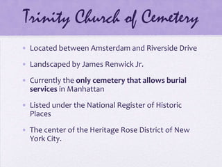 Trinity Church of CemeteryLocated between Amsterdam and Riverside DriveLandscaped by James Renwick Jr.Currently the only cemetery that allows burial services in ManhattanListed under the National Register of Historic PlacesThe center of the Heritage Rose District of New York City.