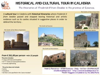 A cultural tour in Calabria with historical itineraries where Frederick II
from Swabia passed and stopped leaving historical and artistic
evidence such as its castles situated in suggestive places in order to
defend the territory .
The Castle of Rocca Imperiale
From € 261,00 per person –min 15 people
The price includes:
• 5 days with bed and breakfast
• 4**** hotel at Cosenza/Amendolara
• 3 full day sightseeing
The price does not include:
• extras
• transferts
• all that is not specified in the “price includes”.
HISTORICAL AND CULTURAL TOUR IN CALABRIA
The itineraries of Frederick II from Swabia in the province of Cosenza.
Viale G. Mancini sn – 87100 Cosenza – Italy - tel/fax +39 098434217
info@leviedellaperla.it - http://www.leviedellaperla.it/it/
Fbook: Viaggiare in Calabria-Le Vie della Perla
The Castle of San Marco Argentano
The Castle of Cosenza
The Castle of Roseto Capo Spulico
The Castle of OrioloThe Castle of Amendolara
 
