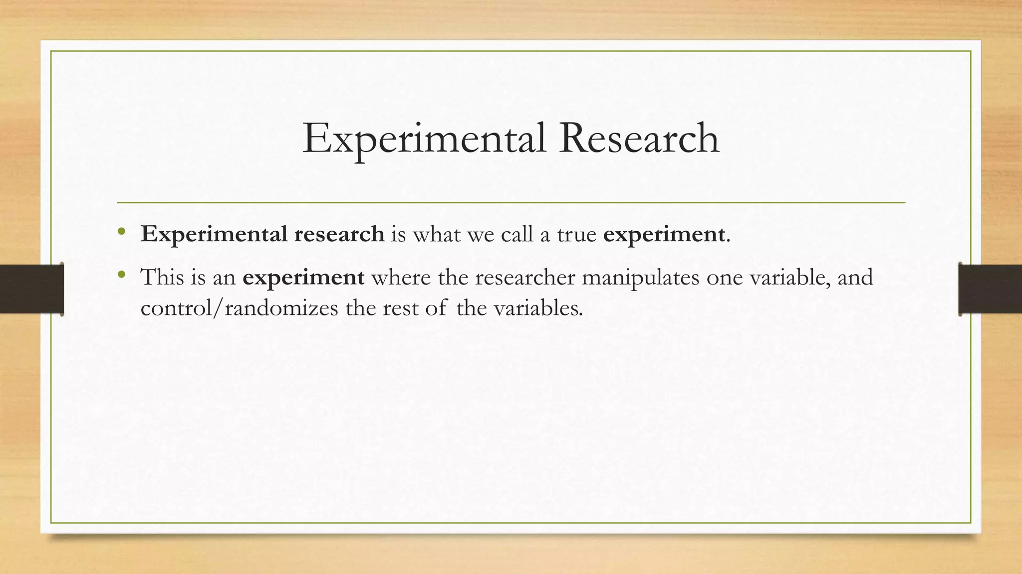 Experimental Research
• Experimental research is what we call a true experiment.
• This is an experiment where the researcher manipulates one variable, and
control/randomizes the rest of the variables.
 