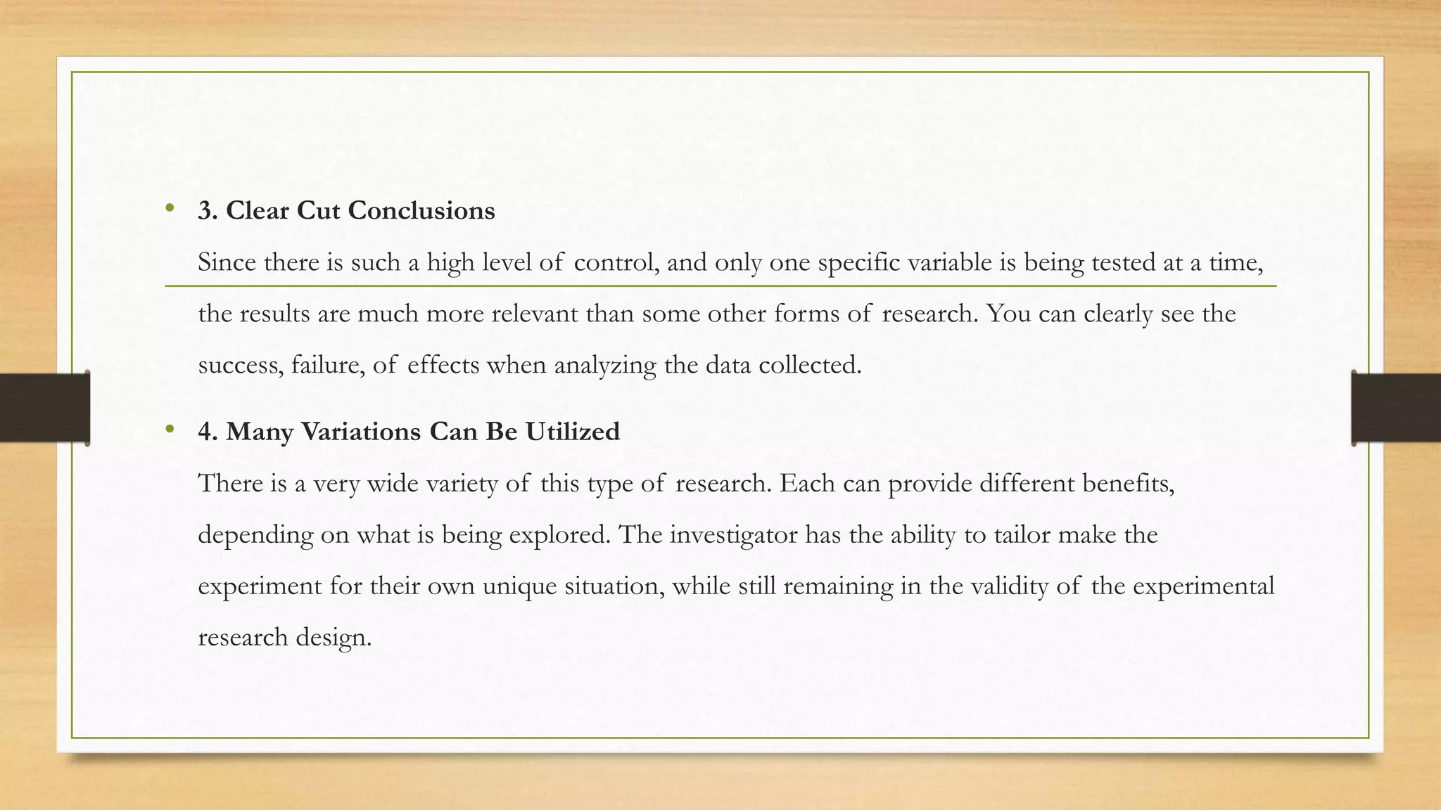 • 3. Clear Cut Conclusions
Since there is such a high level of control, and only one specific variable is being tested at a time,
the results are much more relevant than some other forms of research. You can clearly see the
success, failure, of effects when analyzing the data collected.
• 4. Many Variations Can Be Utilized
There is a very wide variety of this type of research. Each can provide different benefits,
depending on what is being explored. The investigator has the ability to tailor make the
experiment for their own unique situation, while still remaining in the validity of the experimental
research design.
 