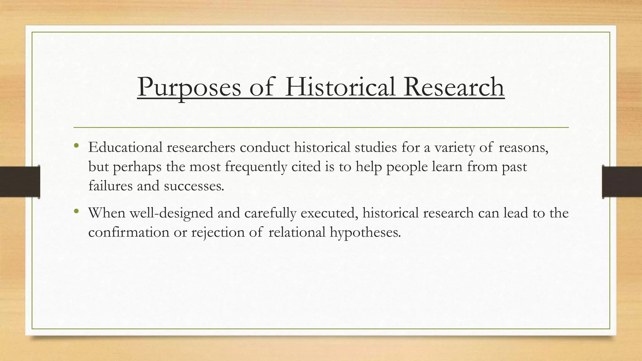 Purposes of Historical Research
• Educational researchers conduct historical studies for a variety of reasons,
but perhaps the most frequently cited is to help people learn from past
failures and successes.
• When well-designed and carefully executed, historical research can lead to the
confirmation or rejection of relational hypotheses.
 