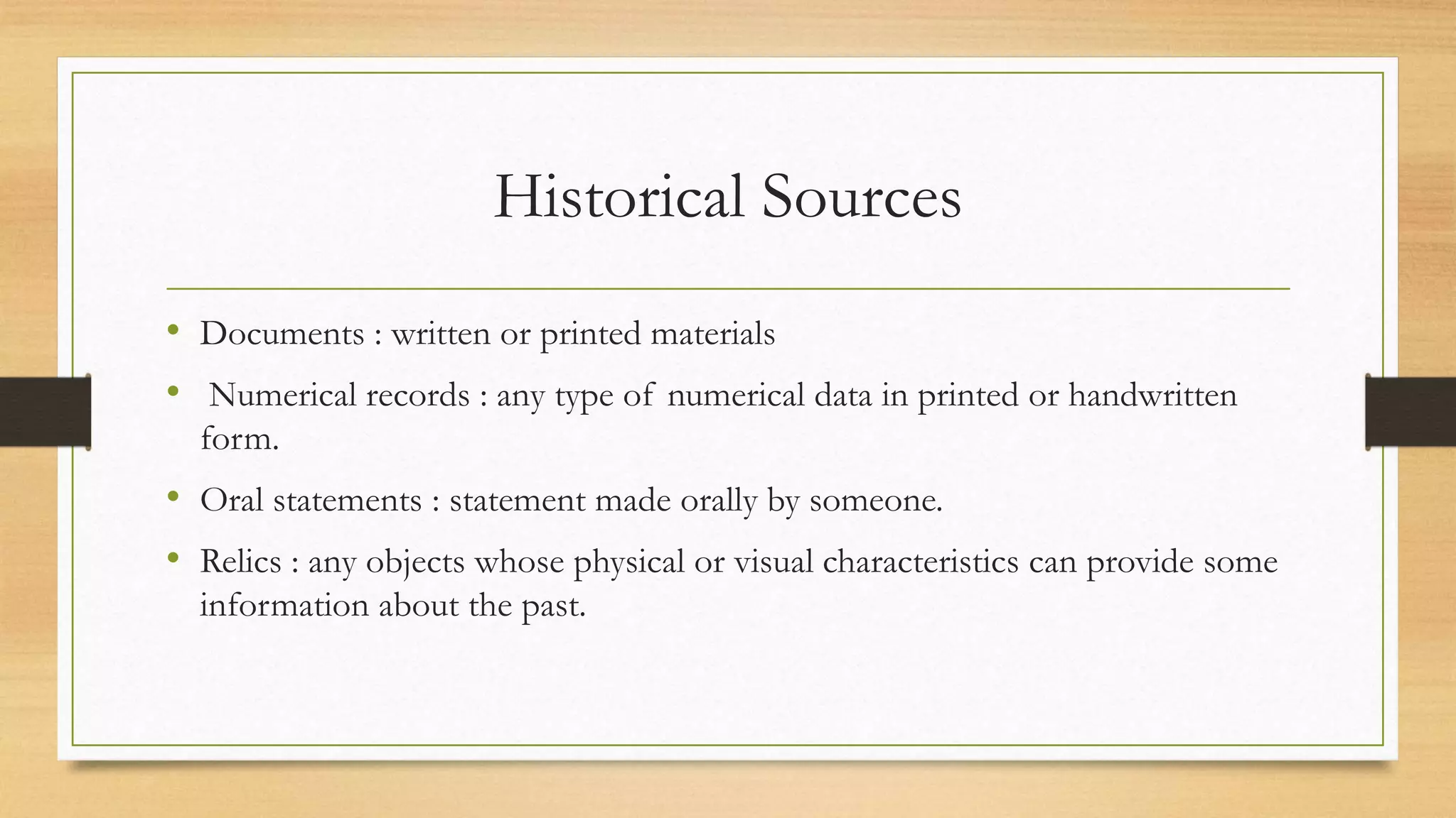 Historical Sources
• Documents : written or printed materials
• Numerical records : any type of numerical data in printed or handwritten
form.
• Oral statements : statement made orally by someone.
• Relics : any objects whose physical or visual characteristics can provide some
information about the past.
 