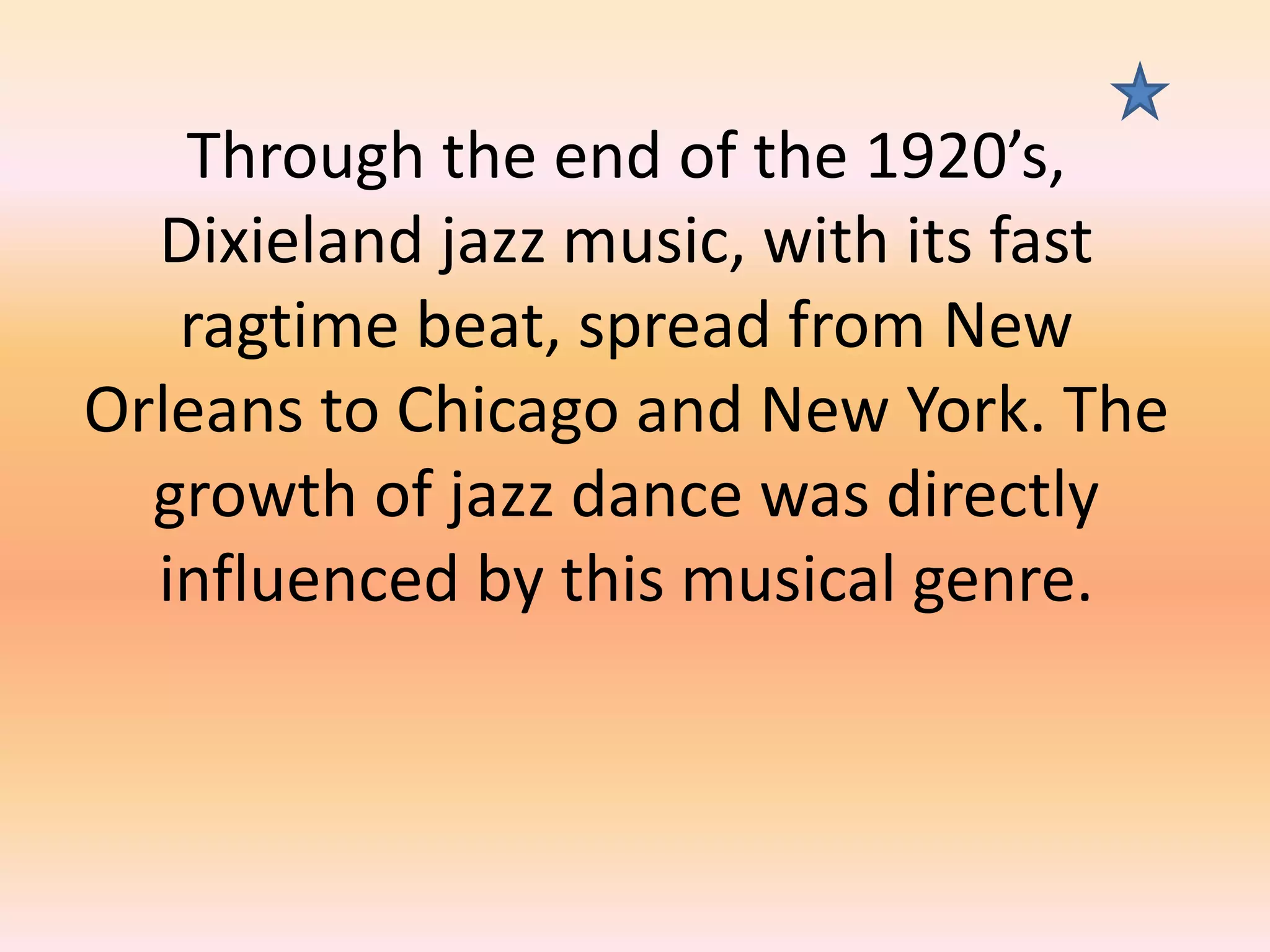Through the end of the 1920’s,
Dixieland jazz music, with its fast
ragtime beat, spread from New
Orleans to Chicago and New York. The
growth of jazz dance was directly
influenced by this musical genre.

 