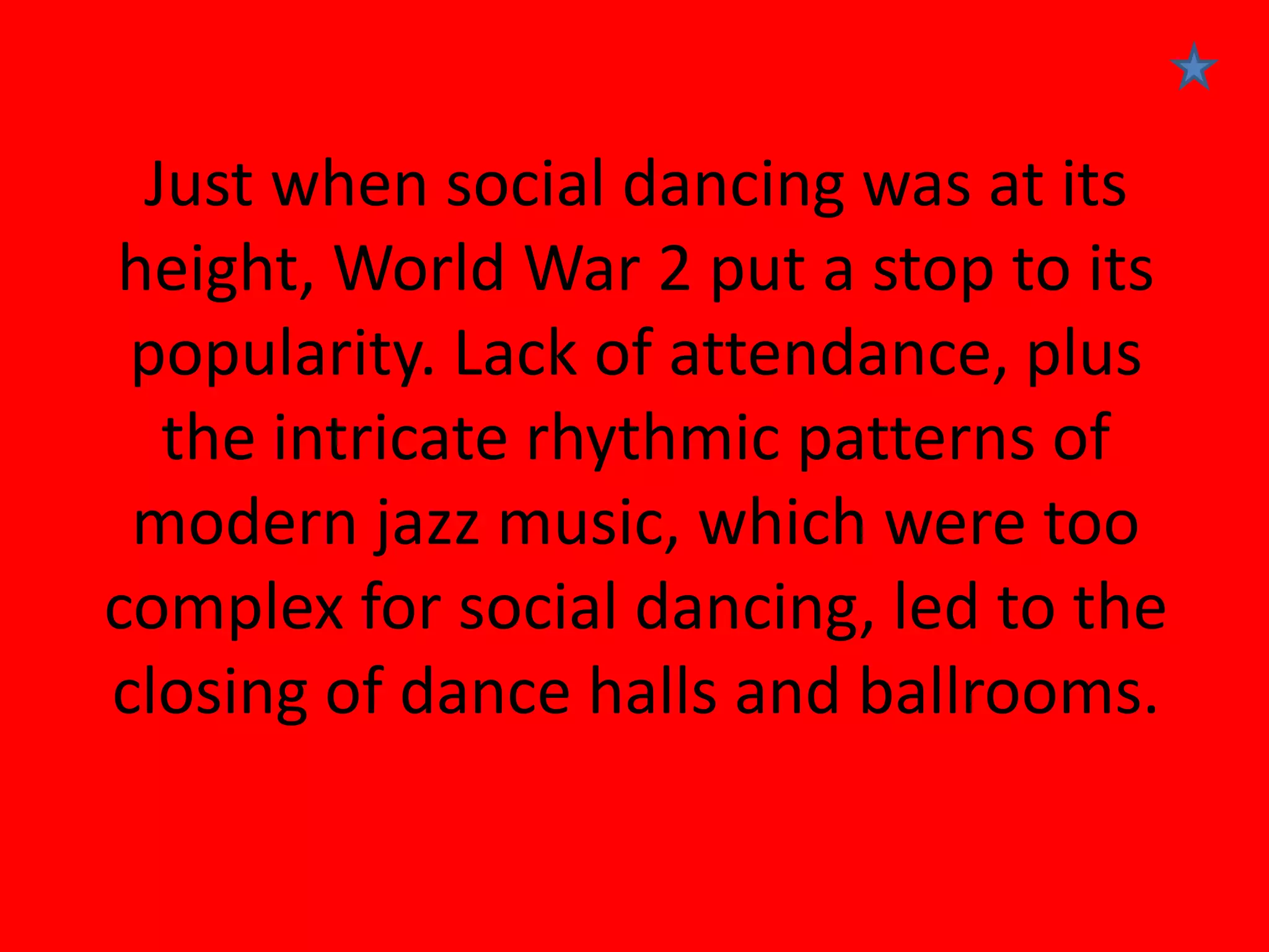 Just when social dancing was at its
height, World War 2 put a stop to its
popularity. Lack of attendance, plus
the intricate rhythmic patterns of
modern jazz music, which were too
complex for social dancing, led to the
closing of dance halls and ballrooms.

 