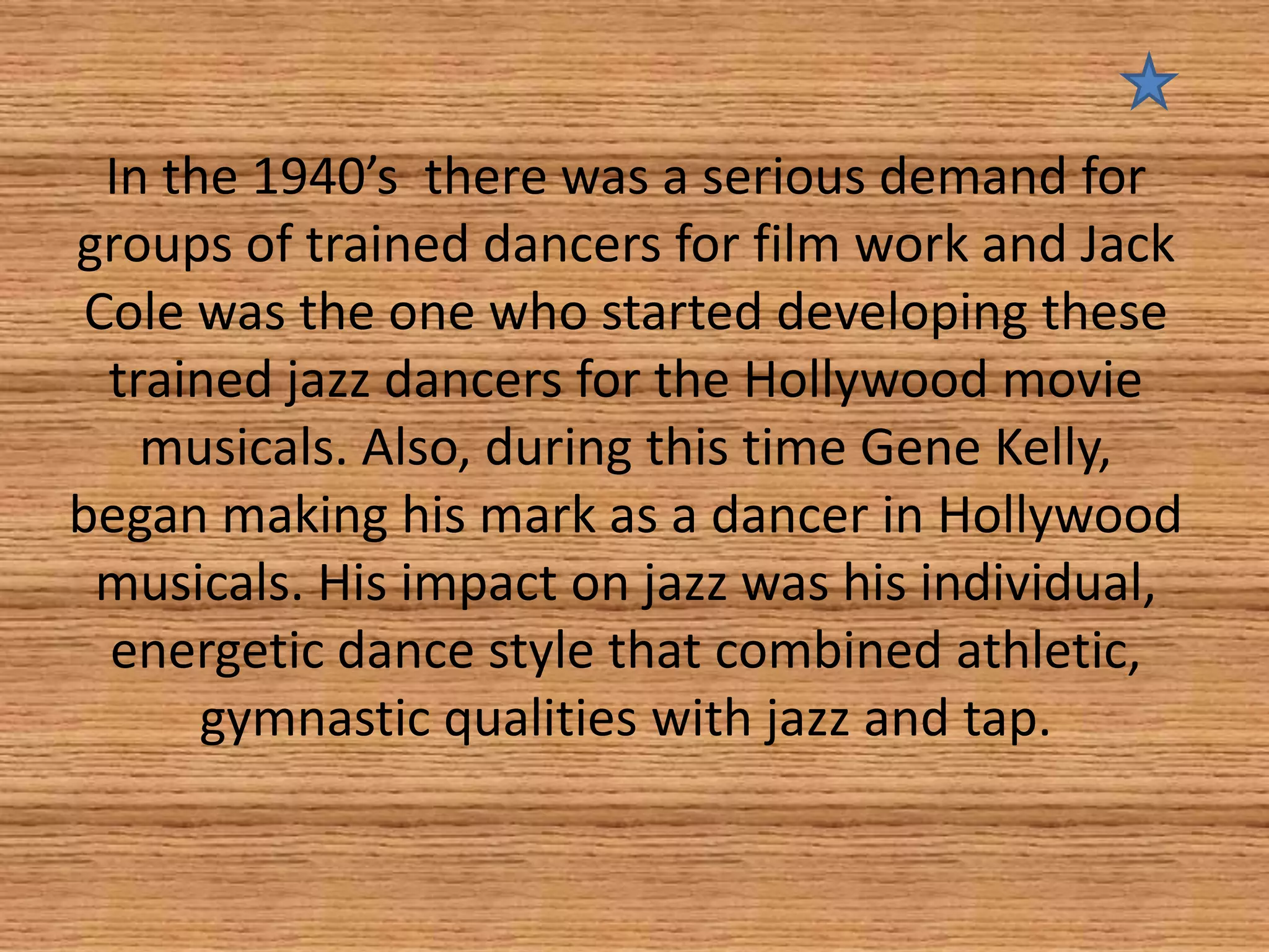 In the 1940’s there was a serious demand for
groups of trained dancers for film work and Jack
Cole was the one who started developing these
trained jazz dancers for the Hollywood movie
musicals. Also, during this time Gene Kelly,
began making his mark as a dancer in Hollywood
musicals. His impact on jazz was his individual,
energetic dance style that combined athletic,
gymnastic qualities with jazz and tap.

 