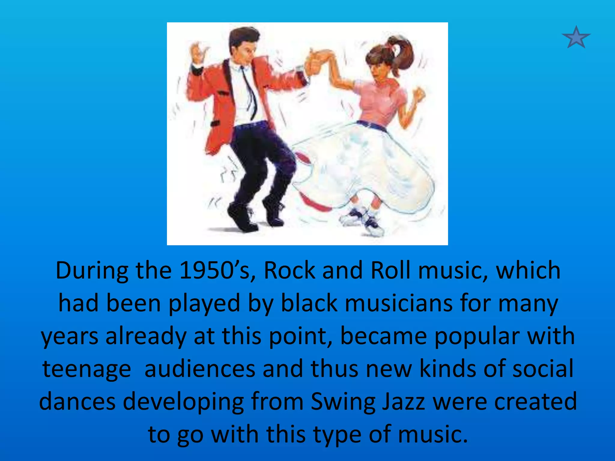 During the 1950’s, Rock and Roll music, which
had been played by black musicians for many
years already at this point, became popular with
teenage audiences and thus new kinds of social
dances developing from Swing Jazz were created
to go with this type of music.

 