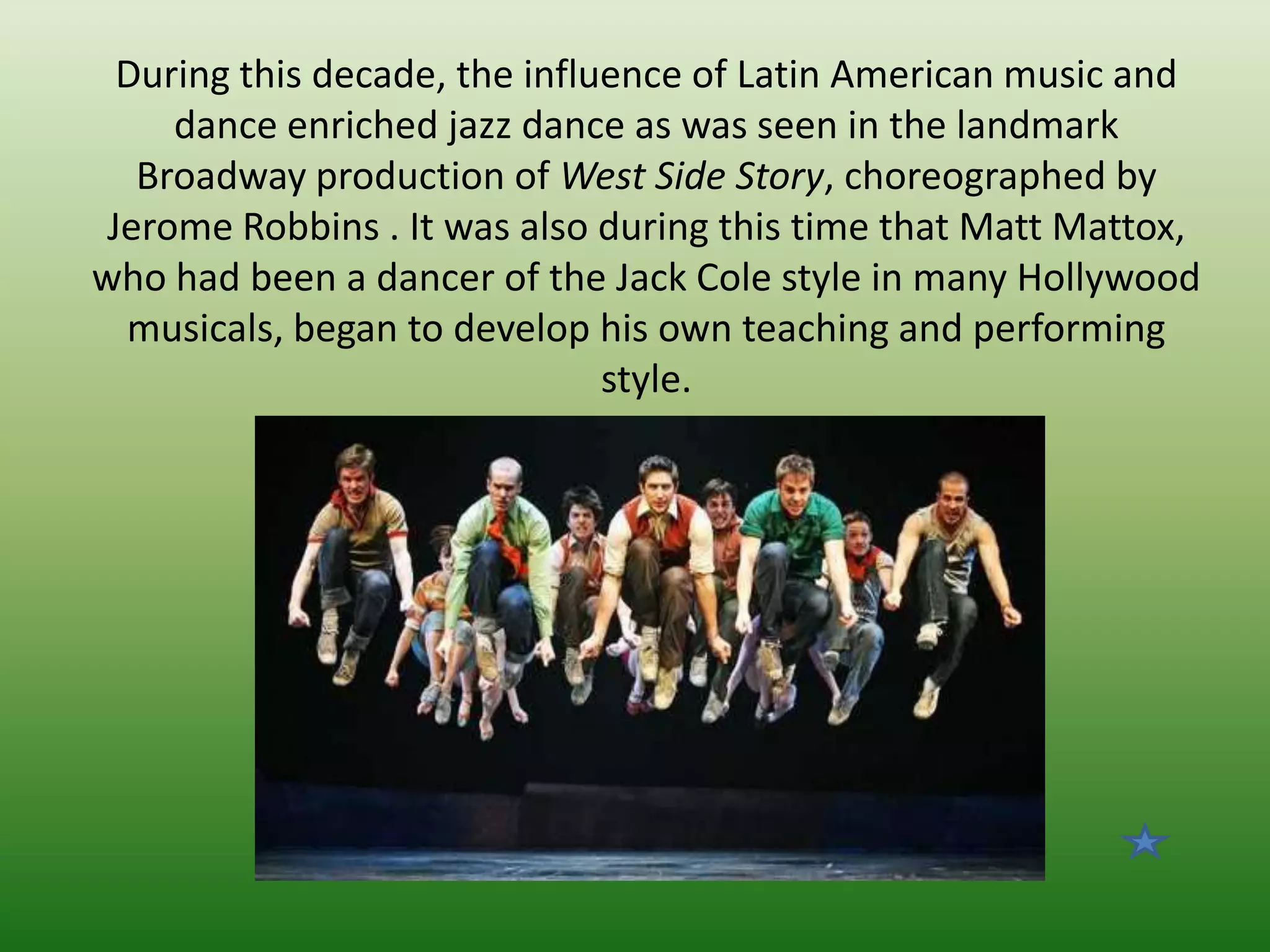 During this decade, the influence of Latin American music and
dance enriched jazz dance as was seen in the landmark
Broadway production of West Side Story, choreographed by
Jerome Robbins . It was also during this time that Matt Mattox,
who had been a dancer of the Jack Cole style in many Hollywood
musicals, began to develop his own teaching and performing
style.

 
