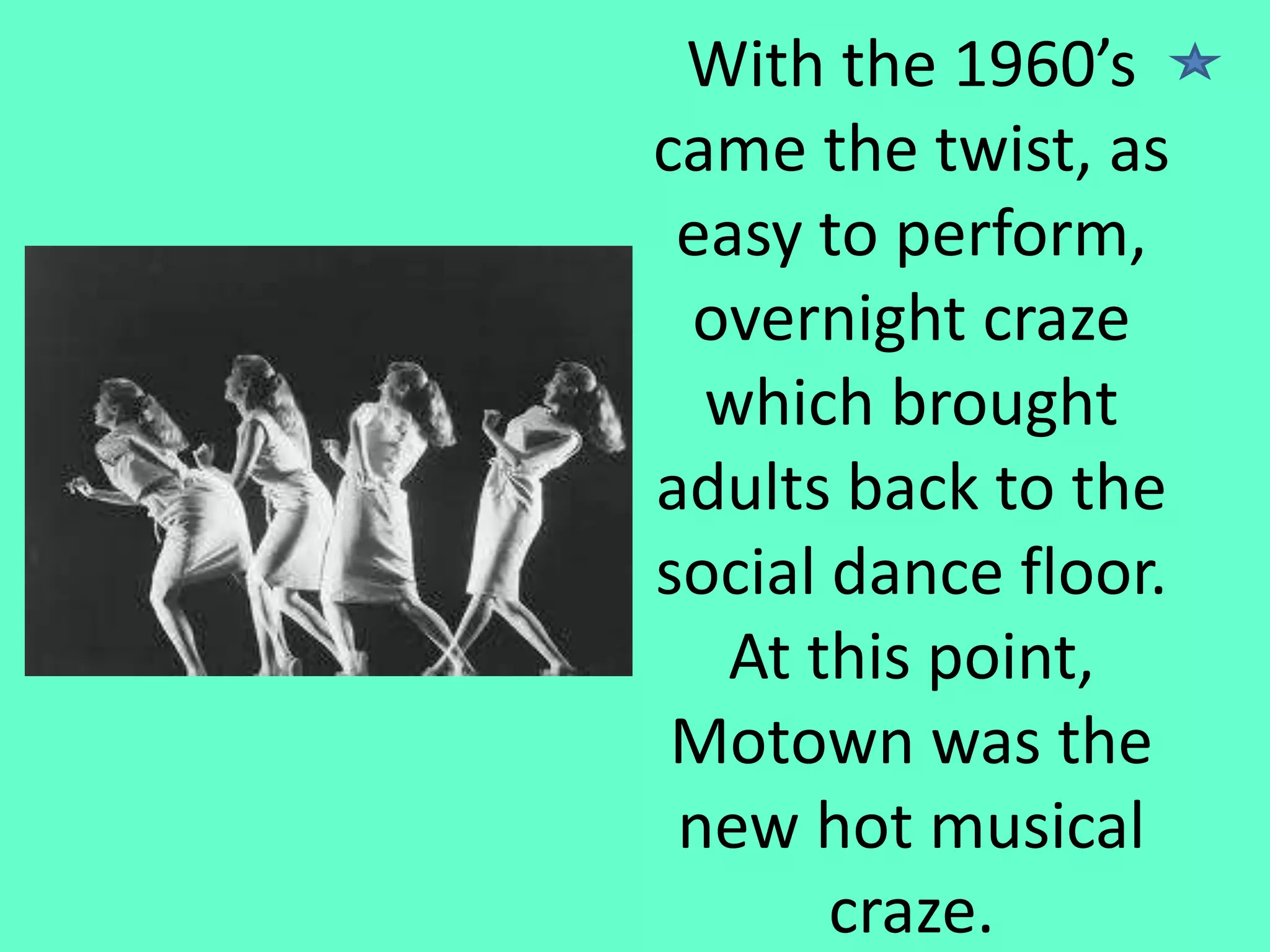 With the 1960’s
came the twist, as
easy to perform,
overnight craze
which brought
adults back to the
social dance floor.
At this point,
Motown was the
new hot musical
craze.

 