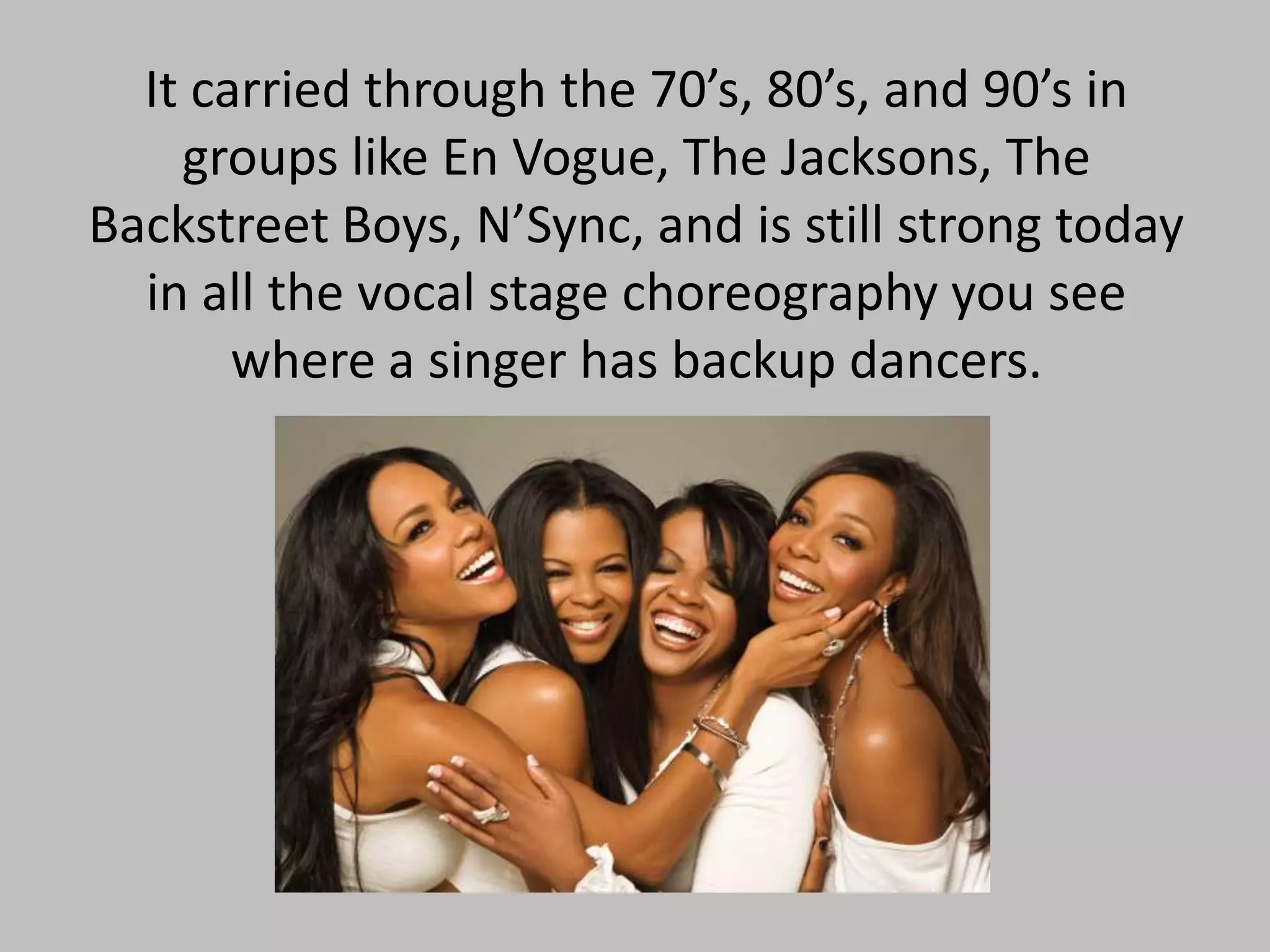 It carried through the 70’s, 80’s, and 90’s in
groups like En Vogue, The Jacksons, The
Backstreet Boys, N’Sync, and is still strong today
in all the vocal stage choreography you see
where a singer has backup dancers.

 