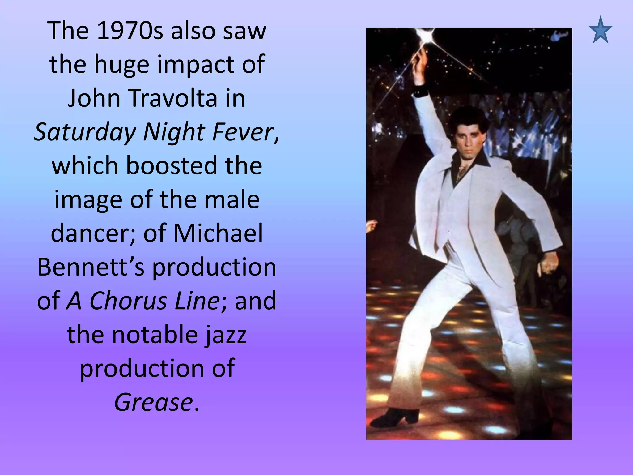 The 1970s also saw
the huge impact of
John Travolta in
Saturday Night Fever,
which boosted the
image of the male
dancer; of Michael
Bennett’s production
of A Chorus Line; and
the notable jazz
production of
Grease.

 