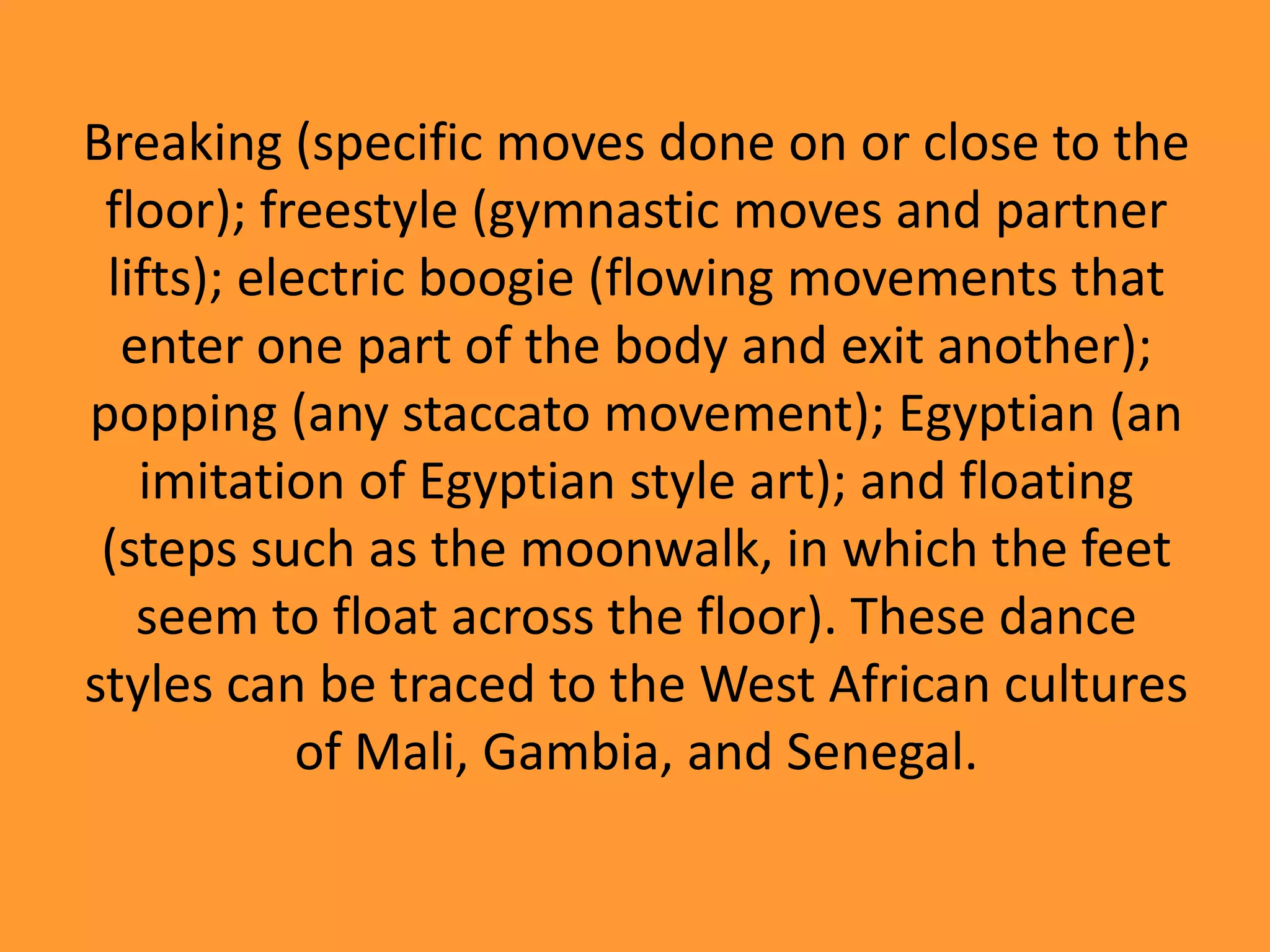 Breaking (specific moves done on or close to the
floor); freestyle (gymnastic moves and partner
lifts); electric boogie (flowing movements that
enter one part of the body and exit another);
popping (any staccato movement); Egyptian (an
imitation of Egyptian style art); and floating
(steps such as the moonwalk, in which the feet
seem to float across the floor). These dance
styles can be traced to the West African cultures
of Mali, Gambia, and Senegal.

 