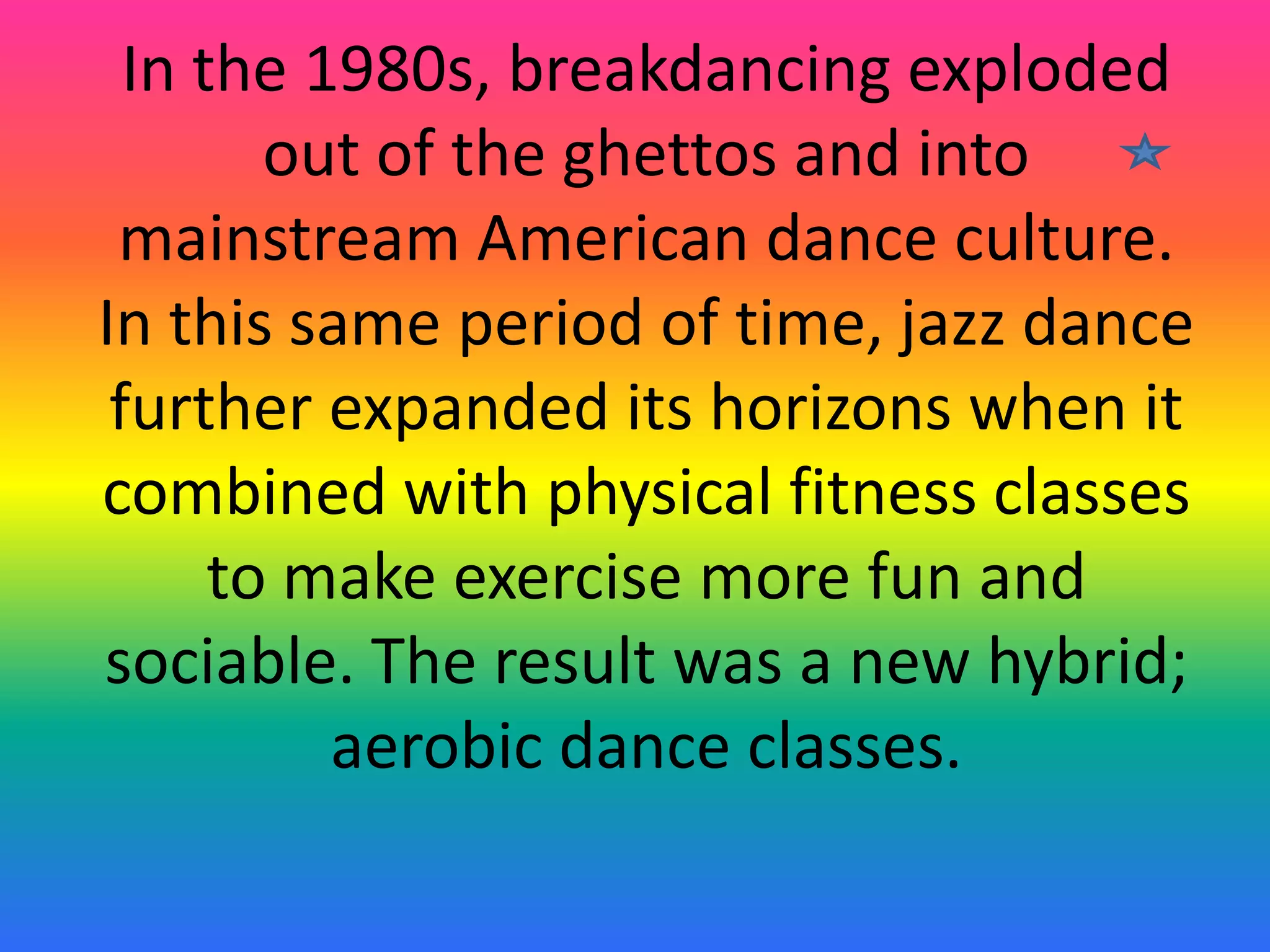In the 1980s, breakdancing exploded
out of the ghettos and into
mainstream American dance culture.
In this same period of time, jazz dance
further expanded its horizons when it
combined with physical fitness classes
to make exercise more fun and
sociable. The result was a new hybrid;
aerobic dance classes.

 