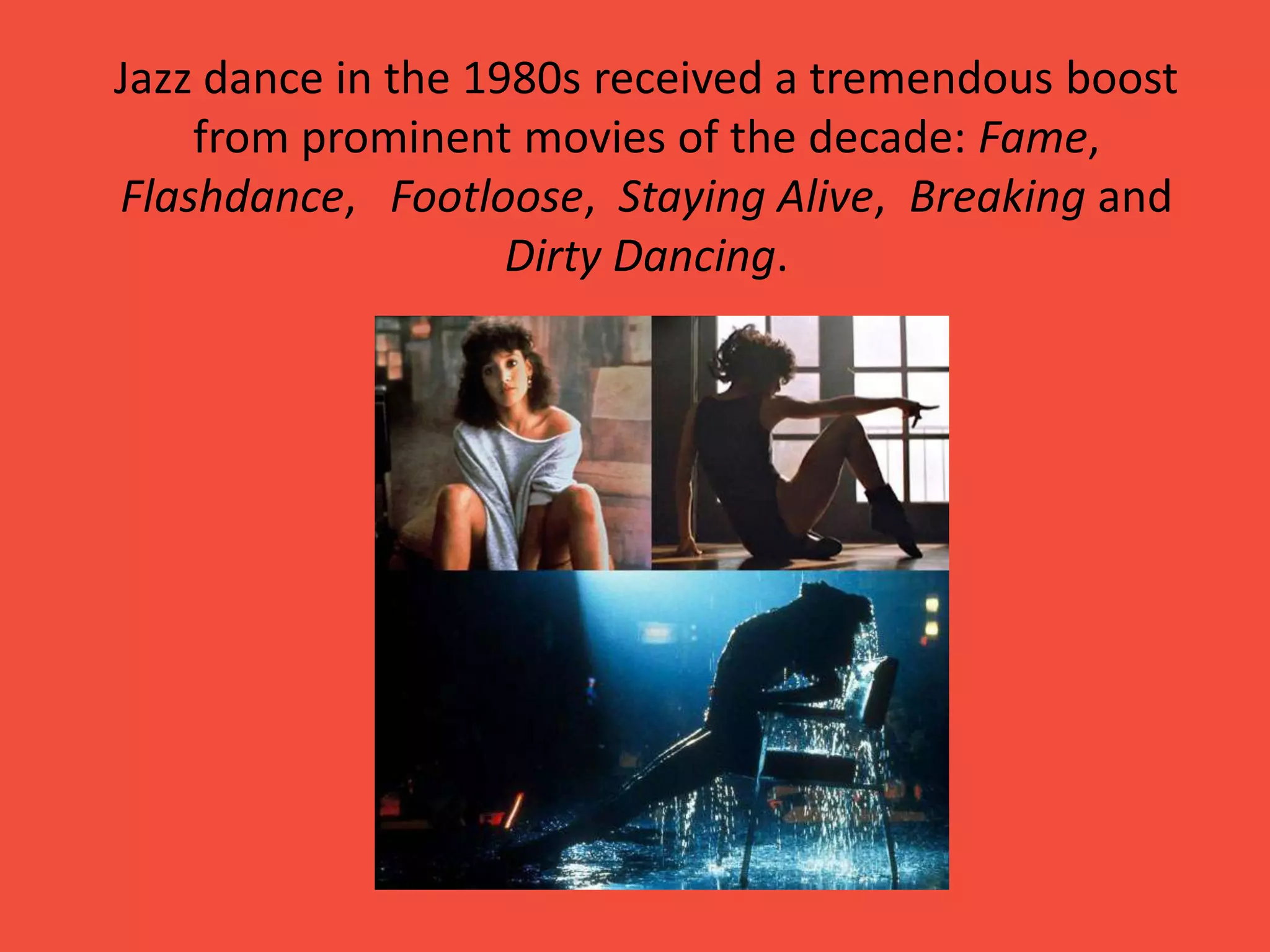 Jazz dance in the 1980s received a tremendous boost
from prominent movies of the decade: Fame,
Flashdance, Footloose, Staying Alive, Breaking and
Dirty Dancing.

 
