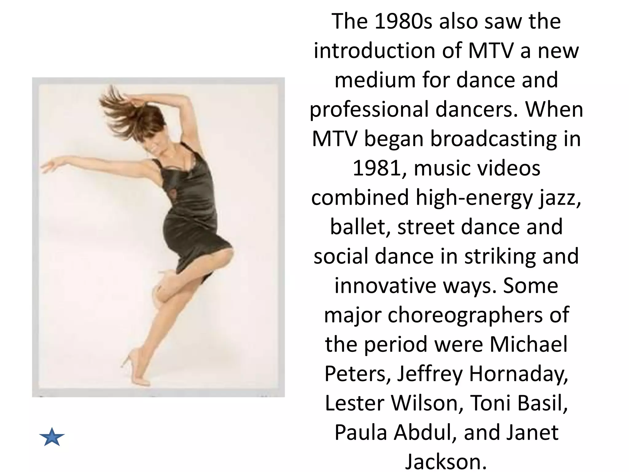 The 1980s also saw the
introduction of MTV a new
medium for dance and
professional dancers. When
MTV began broadcasting in
1981, music videos
combined high-energy jazz,
ballet, street dance and
social dance in striking and
innovative ways. Some
major choreographers of
the period were Michael
Peters, Jeffrey Hornaday,
Lester Wilson, Toni Basil,
Paula Abdul, and Janet
Jackson.

 