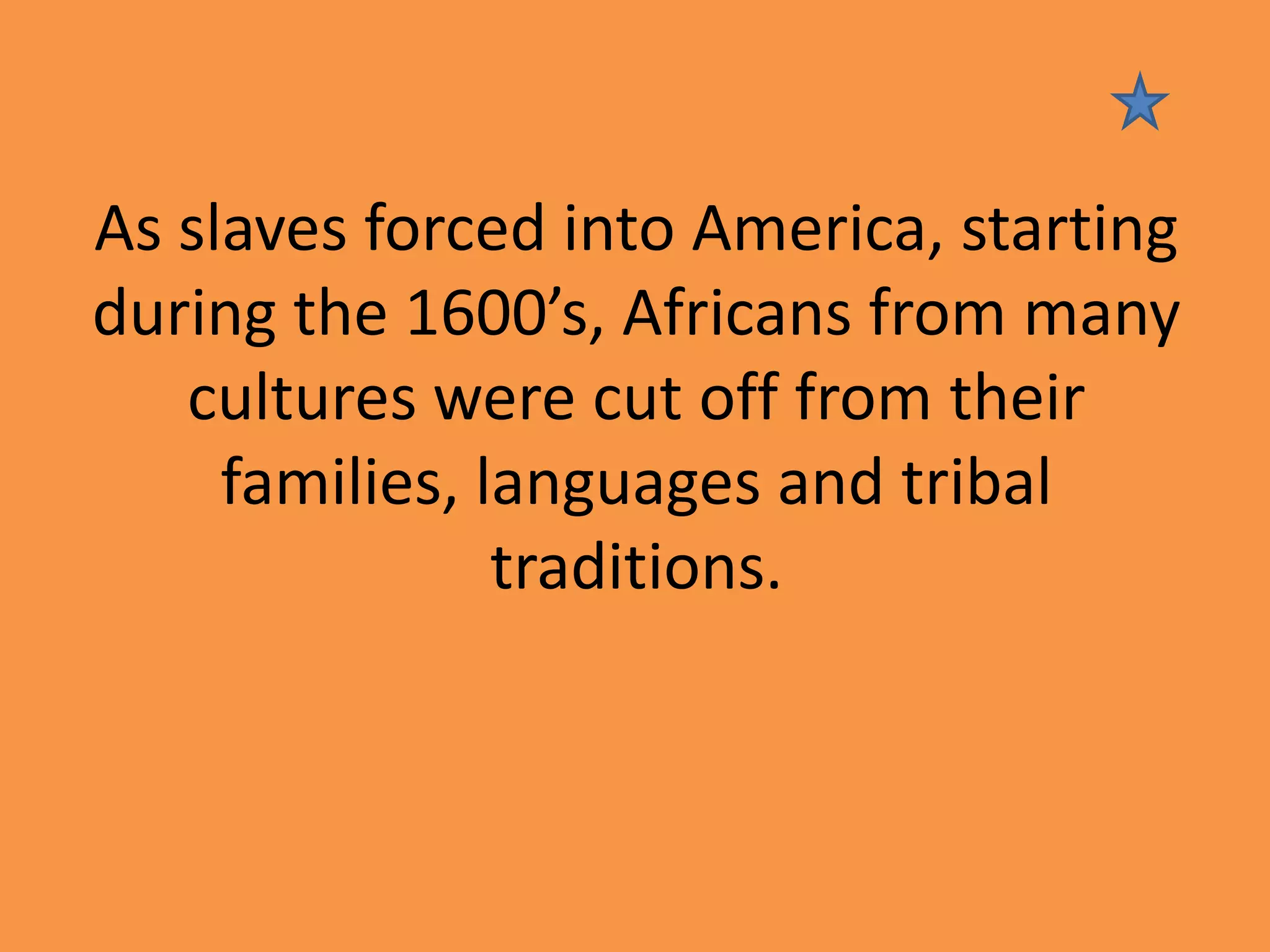 As slaves forced into America, starting
during the 1600’s, Africans from many
cultures were cut off from their
families, languages and tribal
traditions.

 