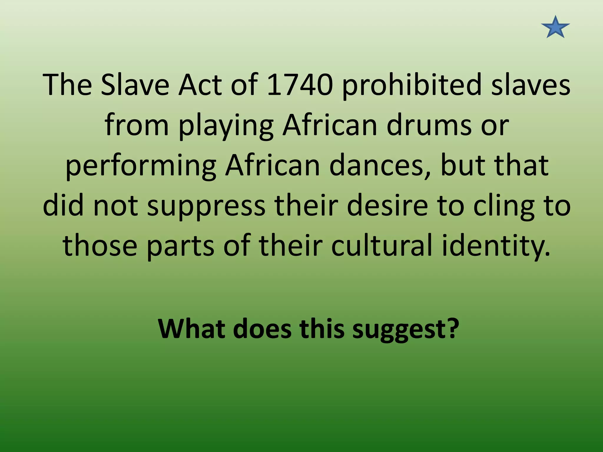 The Slave Act of 1740 prohibited slaves
from playing African drums or
performing African dances, but that
did not suppress their desire to cling to
those parts of their cultural identity.
What does this suggest?

 