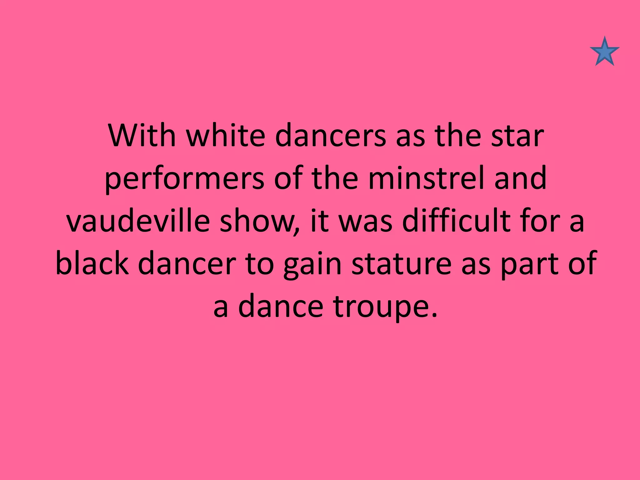 With white dancers as the star
performers of the minstrel and
vaudeville show, it was difficult for a
black dancer to gain stature as part of
a dance troupe.

 
