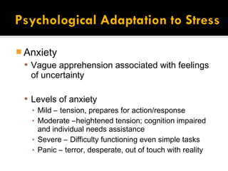  Anxiety
  Vague apprehension associated with feelings
   of uncertainty

  Levels of anxiety
   ▪ Mild – tension, prepares for action/response
   ▪ Moderate –heightened tension; cognition impaired
     and individual needs assistance
   ▪ Severe – Difficulty functioning even simple tasks
   ▪ Panic – terror, desperate, out of touch with reality
 