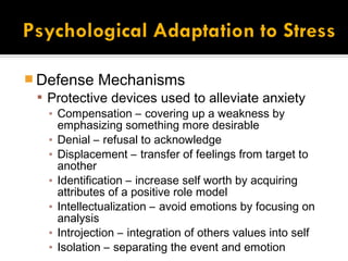  Defense Mechanisms
   Protective devices used to alleviate anxiety
    ▪ Compensation – covering up a weakness by
      emphasizing something more desirable
    ▪ Denial – refusal to acknowledge
    ▪ Displacement – transfer of feelings from target to
      another
    ▪ Identification – increase self worth by acquiring
      attributes of a positive role model
    ▪ Intellectualization – avoid emotions by focusing on
      analysis
    ▪ Introjection – integration of others values into self
    ▪ Isolation – separating the event and emotion
 