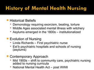    Historical Beliefs
     Demonology requiring exorcism, beating, torture
     Middle Ages associated mental illness with witchery
     Asylums emerged in the 1800s – institutionalized

   Evolution of Nursing
     Linda Richards – First psychiatric nurse
     Est’b psychiatric hospitals and schools of nursing
      (asylums)

   Contemporary Approach
     Mid 1900s – shift to community care, psychiatric nursing
      added to nursing curricula
     National Mental Health Act – post WWII
 