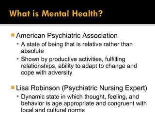 American    Psychiatric Association
  A state of being that is relative rather than
   absolute
  Shown by productive activities, fulfilling
   relationships, ability to adapt to change and
   cope with adversity

 Lisa   Robinson (Psychiatric Nursing Expert)
  Dynamic state in which thought, feeling, and
   behavior is age appropriate and congruent with
   local and cultural norms
 