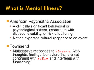  American Psychiatric Association
   A clinically significant behavioral or
    psychological pattern, associated with
    distress, disability, or risk of suffering
   Not an expected cultural response to an event

 Townsend
   Maladaptive responses to s tre s s o rs , AEB
    thoughts, feelings, behaviors that are not
    congruent with c ulture and interferes with
    functioning
 