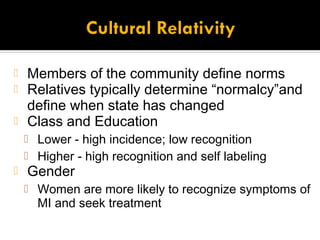  Members of the community define norms
 Relatives typically determine “normalcy”and
  define when state has changed
 Class and Education
     Lower - high incidence; low recognition
     Higher - high recognition and self labeling
   Gender
     Women are more likely to recognize symptoms of
      MI and seek treatment
 